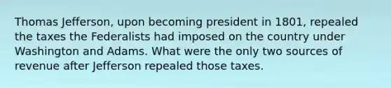 Thomas Jefferson, upon becoming president in 1801, repealed the taxes the Federalists had imposed on the country under Washington and Adams. What were the only two sources of revenue after Jefferson repealed those taxes.