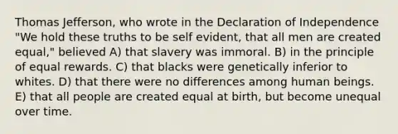 Thomas Jefferson, who wrote in the Declaration of Independence "We hold these truths to be self evident, that all men are created equal," believed A) that slavery was immoral. B) in the principle of equal rewards. C) that blacks were genetically inferior to whites. D) that there were no differences among human beings. E) that all people are created equal at birth, but become unequal over time.