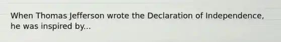 When Thomas Jefferson wrote the Declaration of Independence, he was inspired by...