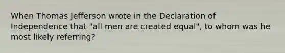 When Thomas Jefferson wrote in the Declaration of Independence that "all men are created equal", to whom was he most likely referring?