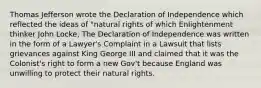 Thomas Jefferson wrote the Declaration of Independence which reflected the ideas of "natural rights of which Enlightenment thinker John Locke, The Declaration of Independence was written in the form of a Lawyer's Complaint in a Lawsuit that lists grievances against King George III and claimed that it was the Colonist's right to form a new Gov't because England was unwilling to protect their natural rights.