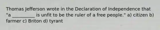 Thomas Jefferson wrote in the Declaration of Independence that "a __________ is unfit to be the ruler of a free people." a) citizen b) farmer c) Briton d) tyrant