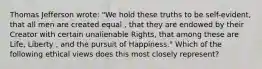 Thomas Jefferson wrote: "We hold these truths to be self-evident, that all men are created equal , that they are endowed by their Creator with certain unalienable Rights, that among these are Life, Liberty , and the pursuit of Happiness." Which of the following ethical views does this most closely represent?