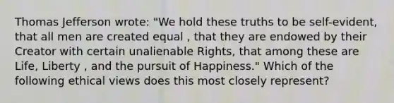 Thomas Jefferson wrote: "We hold these truths to be self-evident, that all men are created equal , that they are endowed by their Creator with certain unalienable Rights, that among these are Life, Liberty , and the pursuit of Happiness." Which of the following ethical views does this most closely represent?