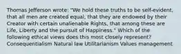 Thomas Jefferson wrote: "We hold these truths to be self-evident, that all men are created equal, that they are endowed by their Creator with certain unalienable Rights, that among these are Life, Liberty and the pursuit of Happiness." Which of the following ethical views does this most closely represent? Consequentialism Natural law Utilitarianism Values management