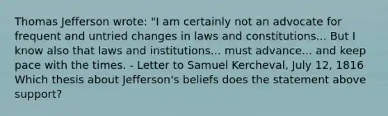 Thomas Jefferson wrote: "I am certainly not an advocate for frequent and untried changes in laws and constitutions... But I know also that laws and institutions... must advance... and keep pace with the times. - Letter to Samuel Kercheval, July 12, 1816 Which thesis about Jefferson's beliefs does the statement above support?