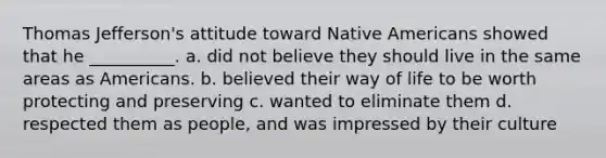 Thomas Jefferson's attitude toward Native Americans showed that he __________. a. did not believe they should live in the same areas as Americans. b. believed their way of life to be worth protecting and preserving c. wanted to eliminate them d. respected them as people, and was impressed by their culture