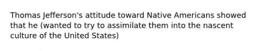 Thomas Jefferson's attitude toward Native Americans showed that he (wanted to try to assimilate them into the nascent culture of the United States)