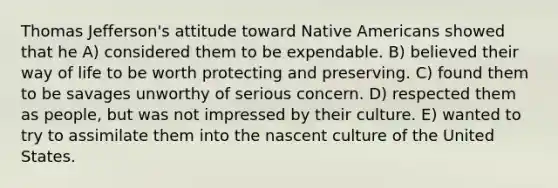 Thomas Jefferson's attitude toward <a href='https://www.questionai.com/knowledge/k3QII3MXja-native-americans' class='anchor-knowledge'>native americans</a> showed that he A) considered them to be expendable. B) believed their way of life to be worth protecting and preserving. C) found them to be savages unworthy of serious concern. D) respected them as people, but was not impressed by their culture. E) wanted to try to assimilate them into the nascent culture of the United States.