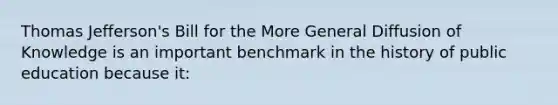 Thomas Jefferson's Bill for the More General Diffusion of Knowledge is an important benchmark in the history of public education because it: