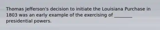 Thomas Jefferson's decision to initiate the Louisiana Purchase in 1803 was an early example of the exercising of ________ presidential powers.