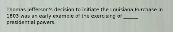 Thomas Jefferson's decision to initiate the Louisiana Purchase in 1803 was an early example of the exercising of ______ presidential powers.