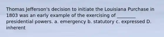 Thomas Jefferson's decision to initiate the Louisiana Purchase in 1803 was an early example of the exercising of ________ presidential powers. a. emergency b. statutory c. expressed D. inherent