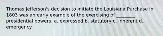 Thomas Jefferson's decision to initiate the Louisiana Purchase in 1803 was an early example of the exercising of ________ presidential powers. a. expressed b. statutory c. inherent d. emergency