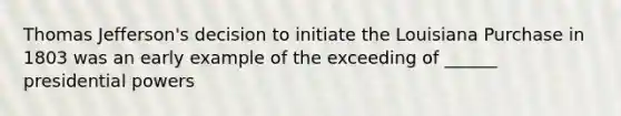 Thomas Jefferson's decision to initiate the Louisiana Purchase in 1803 was an early example of the exceeding of ______ presidential powers