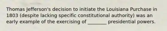 Thomas Jefferson's decision to initiate the Louisiana Purchase in 1803 (despite lacking specific constitutional authority) was an early example of the exercising of ________ presidential powers.