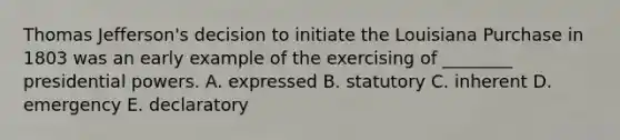 Thomas Jefferson's decision to initiate the Louisiana Purchase in 1803 was an early example of the exercising of ________ presidential powers. A. expressed B. statutory C. inherent D. emergency E. declaratory