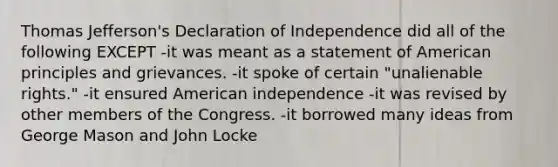 Thomas Jefferson's Declaration of Independence did all of the following EXCEPT -it was meant as a statement of American principles and grievances. -it spoke of certain "unalienable rights." -it ensured American independence -it was revised by other members of the Congress. -it borrowed many ideas from George Mason and John Locke