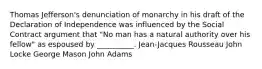 Thomas Jefferson's denunciation of monarchy in his draft of the Declaration of Independence was influenced by the Social Contract argument that "No man has a natural authority over his fellow" as espoused by __________. Jean-Jacques Rousseau John Locke George Mason John Adams