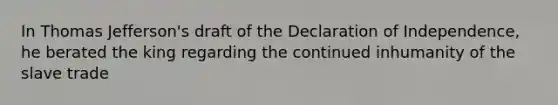 In Thomas Jefferson's draft of the Declaration of Independence, he berated the king regarding the continued inhumanity of the slave trade