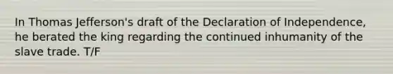 In Thomas Jefferson's draft of the Declaration of Independence, he berated the king regarding the continued inhumanity of the slave trade. T/F