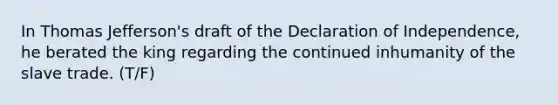 In Thomas Jefferson's draft of the Declaration of Independence, he berated the king regarding the continued inhumanity of the slave trade. (T/F)