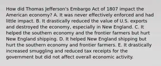 How did Thomas Jefferson's Embargo Act of 1807 impact the American economy? A. It was never effectively enforced and had little impact. B. It drastically reduced the value of U.S. exports and destroyed the economy, especially in New England. C. It helped the southern economy and the frontier farmers but hurt New England shipping. D. It helped New England shipping but hurt the southern economy and frontier farmers. E. It drastically increased smuggling and reduced tax receipts for the government but did not affect overall economic activity.