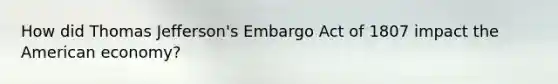 How did Thomas Jefferson's Embargo Act of 1807 impact the American economy?