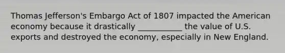 Thomas Jefferson's Embargo Act of 1807 impacted the American economy because it drastically ___________ the value of U.S. exports and destroyed the economy, especially in New England.