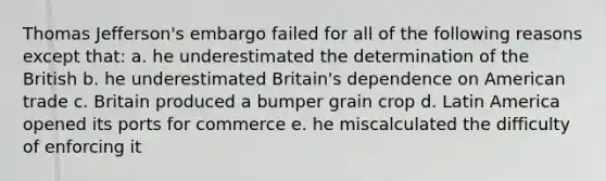 Thomas Jefferson's embargo failed for all of the following reasons except that: a. he underestimated the determination of the British b. he underestimated Britain's dependence on American trade c. Britain produced a bumper grain crop d. Latin America opened its ports for commerce e. he miscalculated the difficulty of enforcing it