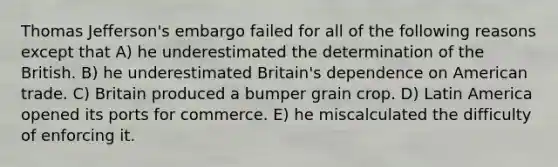 Thomas Jefferson's embargo failed for all of the following reasons except that A) he underestimated the determination of the British. B) he underestimated Britain's dependence on American trade. C) Britain produced a bumper grain crop. D) Latin America opened its ports for commerce. E) he miscalculated the difficulty of enforcing it.