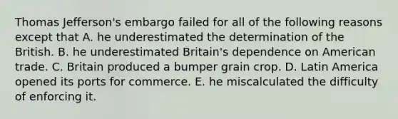 Thomas Jefferson's embargo failed for all of the following reasons except that A. he underestimated the determination of the British. B. he underestimated Britain's dependence on American trade. C. Britain produced a bumper grain crop. D. Latin America opened its ports for commerce. E. he miscalculated the difficulty of enforcing it.