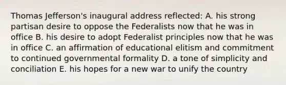 Thomas Jefferson's inaugural address reflected: A. his strong partisan desire to oppose the Federalists now that he was in office B. his desire to adopt Federalist principles now that he was in office C. an affirmation of educational elitism and commitment to continued governmental formality D. a tone of simplicity and conciliation E. his hopes for a new war to unify the country