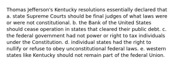 Thomas Jefferson's Kentucky resolutions essentially declared that a. state Supreme Courts should be final judges of what laws were or were not constitutional. b. the Bank of the United States should cease operation in states that cleared their public debt. c. the federal government had not power or right to tax individuals under the Constitution. d. individual states had the right to nullify or refuse to obey unconstitutional federal laws. e. western states like Kentucky should not remain part of the federal Union.