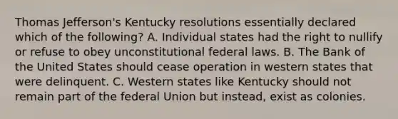 Thomas Jefferson's Kentucky resolutions essentially declared which of the following? A. Individual states had the right to nullify or refuse to obey unconstitutional federal laws. B. The Bank of the United States should cease operation in western states that were delinquent. C. Western states like Kentucky should not remain part of the federal Union but instead, exist as colonies.