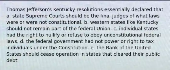 Thomas Jefferson's Kentucky resolutions essentially declared that a. state Supreme Courts should be the final judges of what laws were or were not constitutional. b. western states like Kentucky should not remain part of the federal Union. c. individual states had the right to nullify or refuse to obey unconstitutional federal laws. d. the federal government had not power or right to tax individuals under the Constitution. e. the Bank of the United States should cease operation in states that cleared their public debt.