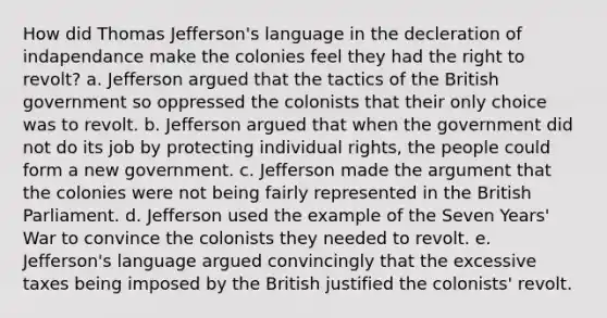 How did Thomas Jefferson's language in the decleration of indapendance make the colonies feel they had the right to revolt? a. Jefferson argued that the tactics of the British government so oppressed the colonists that their only choice was to revolt. b. Jefferson argued that when the government did not do its job by protecting individual rights, the people could form a new government. c. Jefferson made the argument that the colonies were not being fairly represented in the British Parliament. d. Jefferson used the example of the Seven Years' War to convince the colonists they needed to revolt. e. Jefferson's language argued convincingly that the excessive taxes being imposed by the British justified the colonists' revolt.