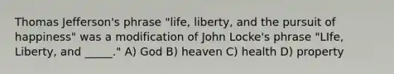 Thomas Jefferson's phrase "life, liberty, and the pursuit of happiness" was a modification of John Locke's phrase "LIfe, Liberty, and _____." A) God B) heaven C) health D) property