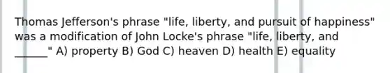 Thomas Jefferson's phrase "life, liberty, and pursuit of happiness" was a modification of John Locke's phrase "life, liberty, and ______" A) property B) God C) heaven D) health E) equality