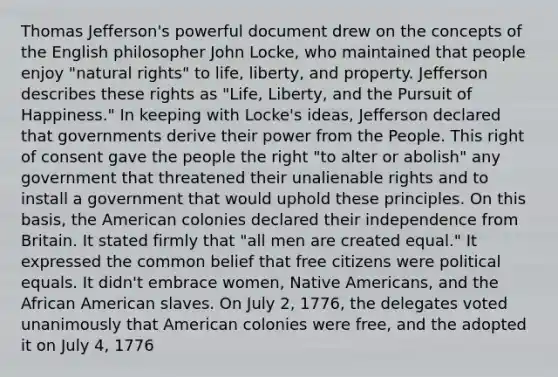 Thomas Jefferson's powerful document drew on the concepts of the English philosopher John Locke, who maintained that people enjoy "natural rights" to life, liberty, and property. Jefferson describes these rights as "Life, Liberty, and the Pursuit of Happiness." In keeping with Locke's ideas, Jefferson declared that governments derive their power from the People. This right of consent gave the people the right "to alter or abolish" any government that threatened their unalienable rights and to install a government that would uphold these principles. On this basis, the American colonies declared their independence from Britain. It stated firmly that "all men are created equal." It expressed the common belief that free citizens were political equals. It didn't embrace women, <a href='https://www.questionai.com/knowledge/k3QII3MXja-native-americans' class='anchor-knowledge'>native americans</a>, and the African American slaves. On July 2, 1776, the delegates voted unanimously that American colonies were free, and the adopted it on July 4, 1776