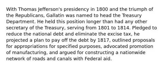 With Thomas Jefferson's presidency in 1800 and the triumph of the Republicans, Gallatin was named to head the Treasury Department. He held this position longer than had any other secretary of the Treasury, serving from 1801 to 1814. Pledged to reduce the national debt and eliminate the excise tax, he projected a plan to pay off the debt by 1817, outlined proposals for appropriations for specified purposes, advocated promotion of manufacturing, and argued for constructing a nationwide network of roads and canals with Federal aid.