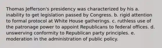 Thomas Jefferson's presidency was characterized by his a. inability to get legislation passed by Congress. b. rigid attention to formal protocol at White House gatherings. c. ruthless use of the patronage power to appoint Republicans to federal offices. d. unswerving conformity to Republican party principles. e. moderation in the administration of public policy.