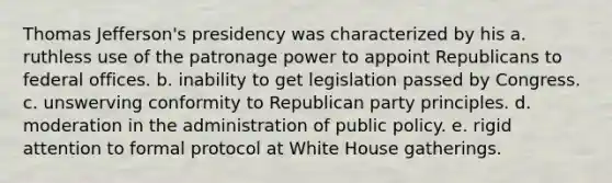 Thomas Jefferson's presidency was characterized by his a. ruthless use of the patronage power to appoint Republicans to federal offices. b. inability to get legislation passed by Congress. c. unswerving conformity to Republican party principles. d. moderation in the administration of public policy. e. rigid attention to formal protocol at White House gatherings.