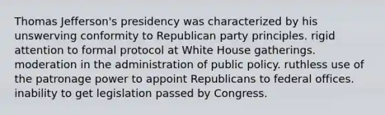 Thomas Jefferson's presidency was characterized by his unswerving conformity to Republican party principles. rigid attention to formal protocol at White House gatherings. moderation in the administration of public policy. ruthless use of the patronage power to appoint Republicans to federal offices. inability to get legislation passed by Congress.