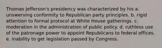 Thomas Jefferson's presidency was characterized by his a. unswerving conformity to Republican party principles. b. rigid attention to formal protocol at White House gatherings. c. moderation in the administration of public policy. d. ruthless use of the patronage power to appoint Republicans to federal offices. e. inability to get legislation passed by Congress.