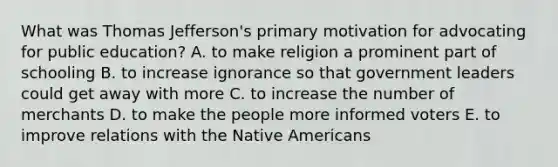 What was Thomas Jefferson's primary motivation for advocating for public education? A. to make religion a prominent part of schooling B. to increase ignorance so that government leaders could get away with more C. to increase the number of merchants D. to make the people more informed voters E. to improve relations with the Native Americans