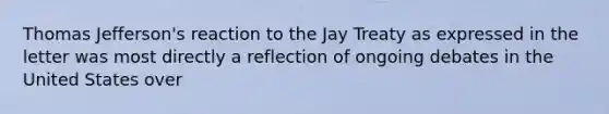 Thomas Jefferson's reaction to the Jay Treaty as expressed in the letter was most directly a reflection of ongoing debates in the United States over