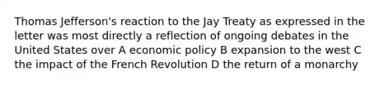 <a href='https://www.questionai.com/knowledge/kHyncoPsXv-thomas-jefferson' class='anchor-knowledge'>thomas jefferson</a>'s reaction to the Jay Treaty as expressed in the letter was most directly a reflection of ongoing debates in the United States over A <a href='https://www.questionai.com/knowledge/kWbX8L76Bu-economic-policy' class='anchor-knowledge'>economic policy</a> B expansion to the west C the impact of the French Revolution D the return of a monarchy