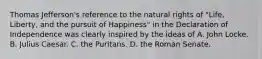 Thomas Jefferson's reference to the natural rights of "Life, Liberty, and the pursuit of Happiness" in the Declaration of Independence was clearly inspired by the ideas of A. John Locke. B. Julius Caesar. C. the Puritans. D. the Roman Senate.