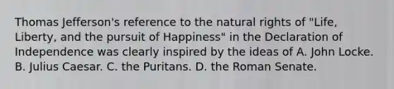 Thomas Jefferson's reference to the natural rights of "Life, Liberty, and the pursuit of Happiness" in the Declaration of Independence was clearly inspired by the ideas of A. John Locke. B. Julius Caesar. C. the Puritans. D. the Roman Senate.